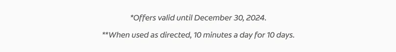 *Offers valid until December 30, 2024. **When used as directed, 10 minutes a day for 10 days.