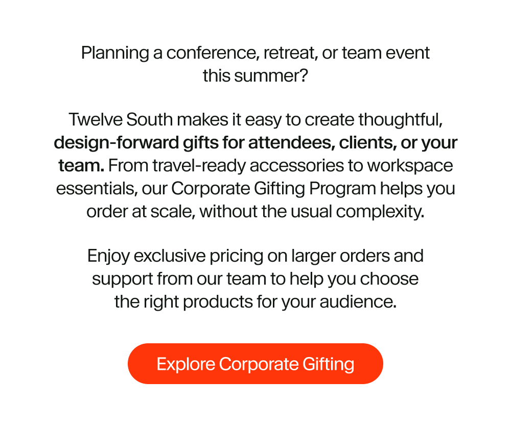 Planning a conference, retreat, or team event this summer? Twelve South makes it easy to create thoughtful, design-forward gifts for attendees, clients, or your team. From travel-ready accessories to workspace essentials, our Corporate Gifting Program helps you order at scale, without the usual complexity. Enjoy exclusive pricing on larger orders and support from our team to help you choose the right products for your audience.