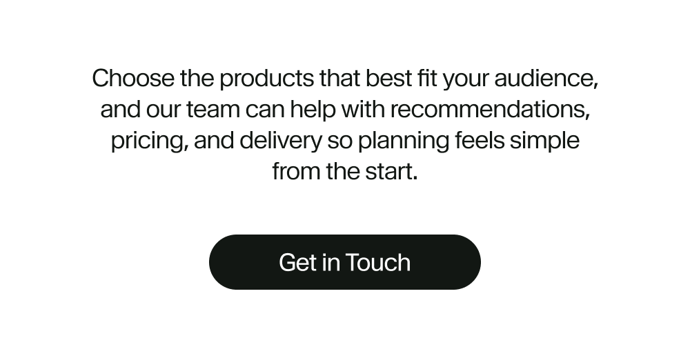 Choose the products that best fit your audience, and our team can help with recommendations, pricing, and delivery so planning feels simple from the start.