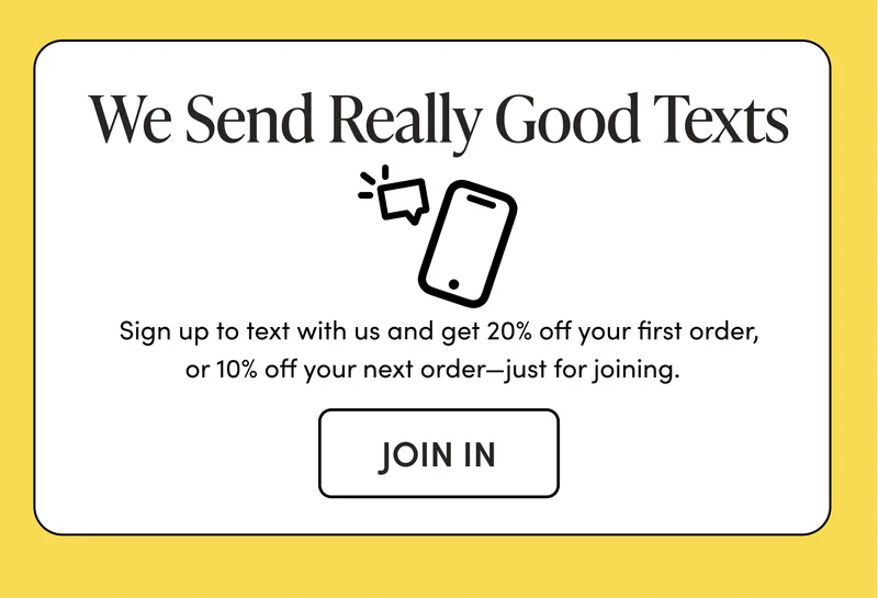 We Send Really Good Texts Sign up to text with us and get 20% off your first order, or 10% off your next order—just for joining.