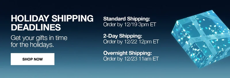 OHOLIDAY SHIPPING DEADLINES | GET YOUR GIFTS IN TIME FOR THE HOLIDAYS | STANDARD SHIPPING ORDER BY 12/19 3PM ET | 2DAY SHIPPING ORDER BY 12/22 12PM ET | OVERNIGHT SHIPPING ORDER BY 12/23 11AM ET | SHOP NOW