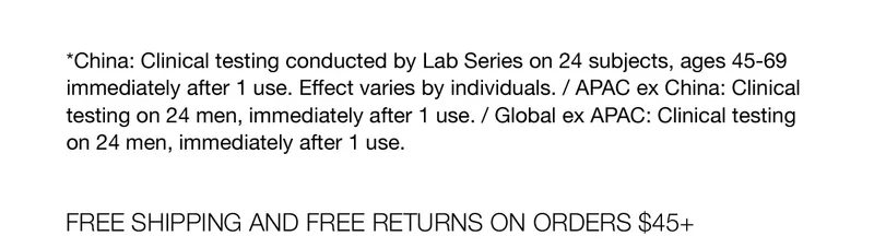*China: Clinical testing conducted by Lab Series on 24 subjects, ages 45-69 immediately after 1 use. Effect varies by individuals. / APAC ex China: Clinical testing on 24 men,  immediately after 1 use. / Global ex APAC: Clinical testing on 24 men, immediately after 1 use. | FREE SHIPPING AND FREE RETURNS ON ORDERS $45+