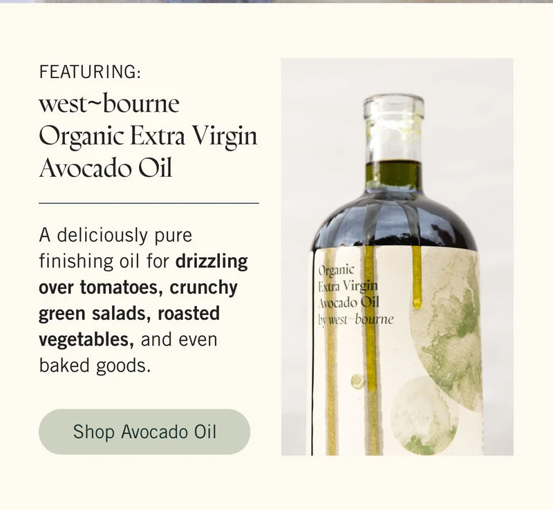 Featuring: west~bourne Organic Extra Virgin Avocado Oil A deliciously pure finishing oil for drizzling over tomatoes, crunchy green salads, roasted vegetables, and even baked goods. SHOP AVOCADO OIL