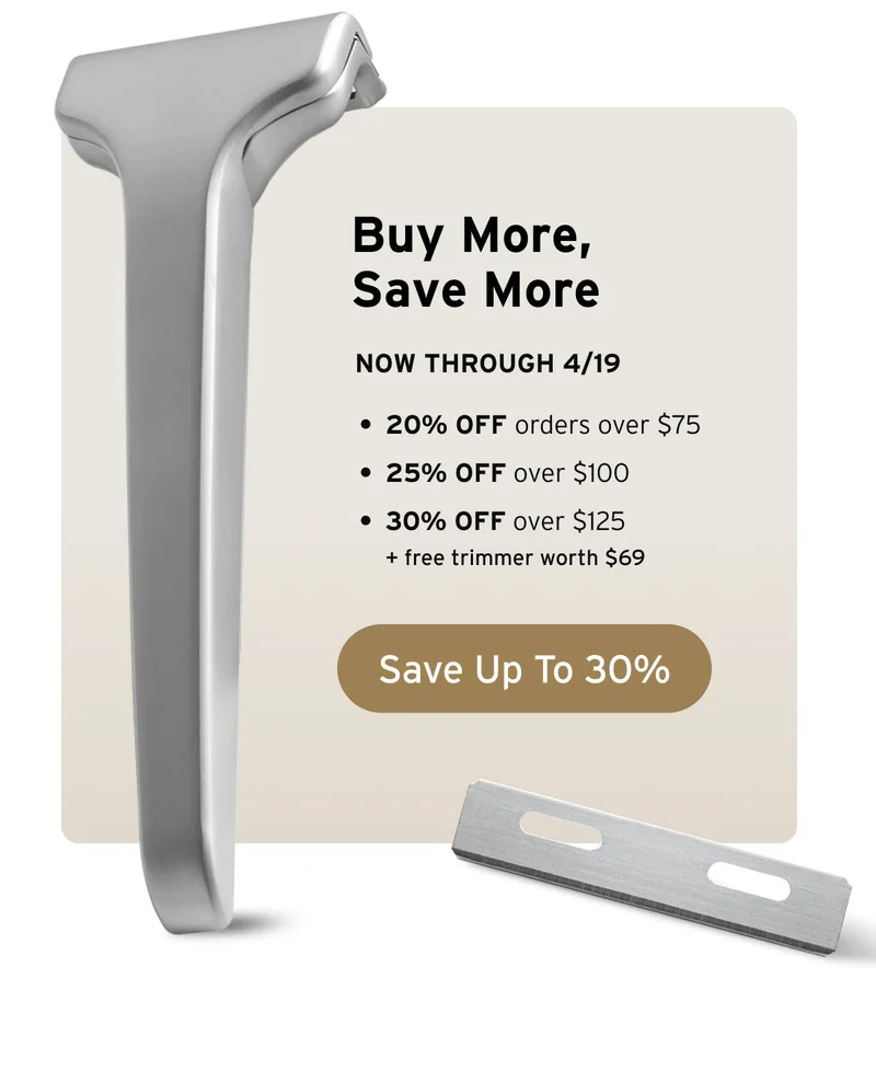 Buy More, Save More. Now through 4/19. 20% off orders over $75, 25% off over $100, and 30% off over $125 + free trimmer worth $69. Button: Save Up To 30%