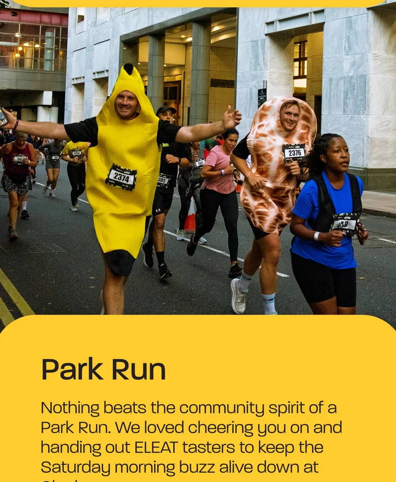 Park Run  Nothing beats the community spirit of a Park Run. We loved cheering you on and handing out ELEAT tasters to keep the Saturday morning buzz alive down at Clapham.  Run the Wharf  At Run the Wharf, we brought Oats to Canary Wharf. The energy was electric, and ELEAT samples went down a treat after those post-work miles!