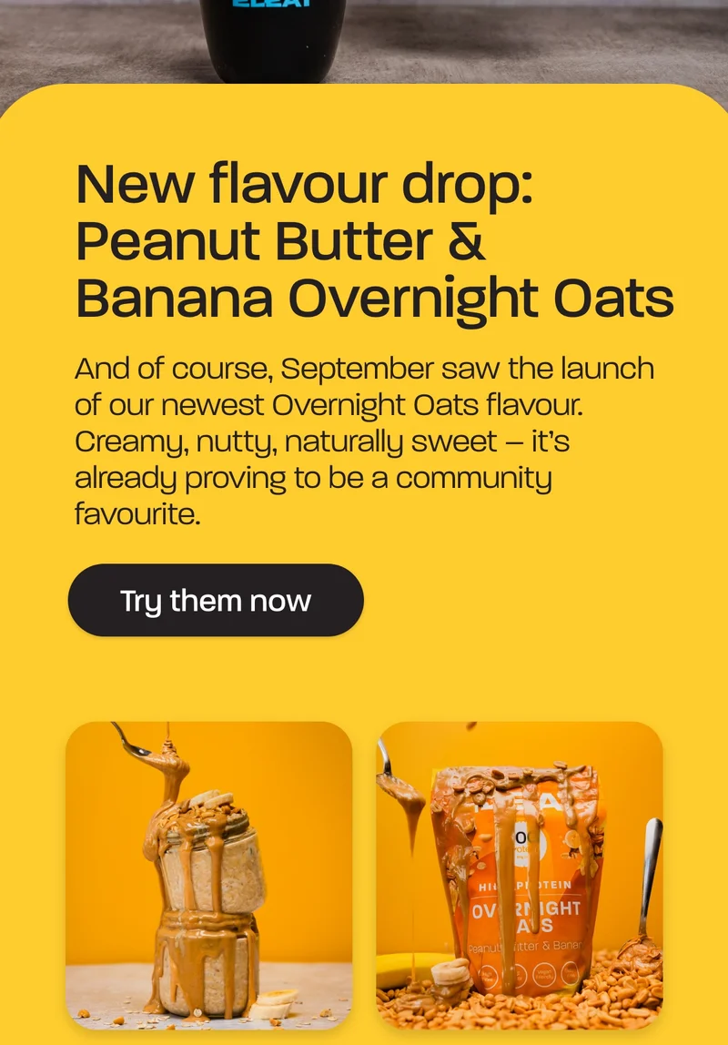 New flavour drop: Peanut Butter & Banana Overnight Oats  And of course, September saw the launch of our newest Overnight Oats flavour. Creamy, nutty, naturally sweet – it’s already proving to be a community favourite.