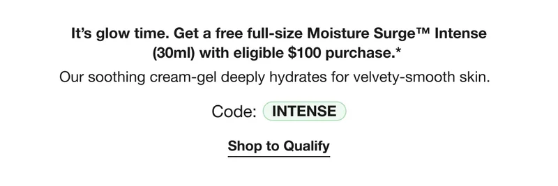It’s glow time. Get a free full-size Moisture Surge™ Intense (30ml) with eligible $100 purchase.* Our soothing cream-gel deeply hydrates for velvety-smooth skin. | Code: INTENSE | Shop to Qualify
