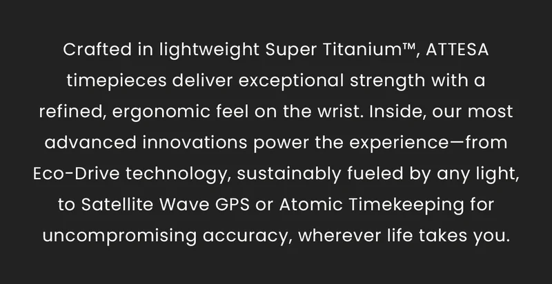 Crafted in lightweight Super Titanium™, ATTESA timepieces deliver exceptional strength with a refined, ergonomic feel on the wrist. Inside, our most advanced innovations power the experience—from Eco-Drive technology, sustainably fueled by any light, to Satellite Wave GPS or Atomic Timekeeping for uncompromising accuracy, wherever life takes you.
