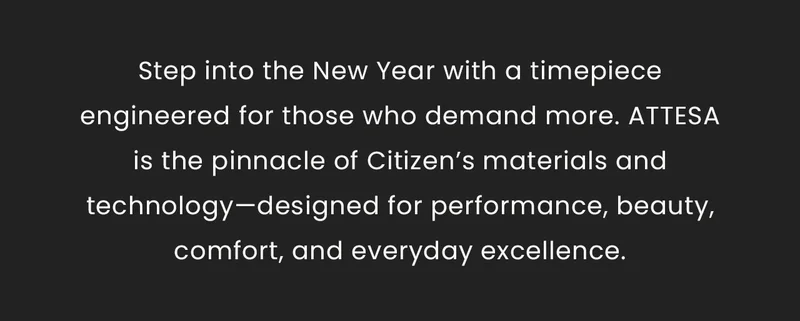 Step into the New Year with a timepieceengineered for those who demand more. ATTESAis the pinnacle of Citizen’s materials and technology—designed for performance, beauty, comfort, and everyday excellence.