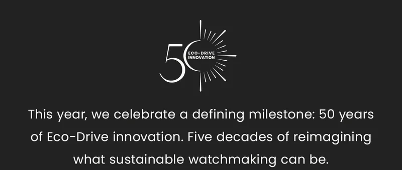 This year, we celebrate a defining milestone: 50 years of Eco-Drive innovation. Five decades of reimagining what sustainable watchmaking can be.