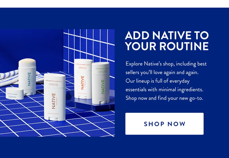 ADD NATIVE TO YOUR ROUTINE | Explore Native's shop, including best sellers you'll love again and again. Our lineup is full of everyday essentials with minimal ingredients. Shop now and find your new go-to. | SHOP NOW