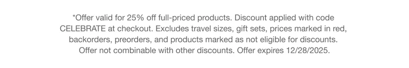 *Offer valid for 25% off full-priced products. Discount applied with code CELEBRATE at checkout. Excludes travel sizes, gift sets, prices marked in red, backorders, preorders, and products marked as not eligible for discounts.
Offer not combinable with other discounts. Offer expires 12/28/2025.