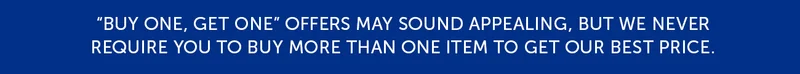 Buy one, get one offers may sounds appealing, but we never require you to buy more than one item to get our best price.