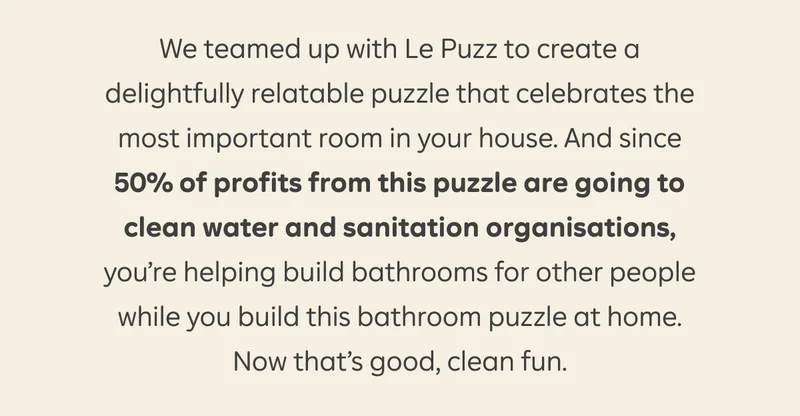 We teamed up with Le Puzz to create a delightfully relatable puzzle that celebrates the most important room in your house. And since 50% of profits from this puzzle are going to clean water and sanitation organisations, you're helping build bathrooms for other people while you build this bathroom puzzle at home. Now that's good, clean fun.