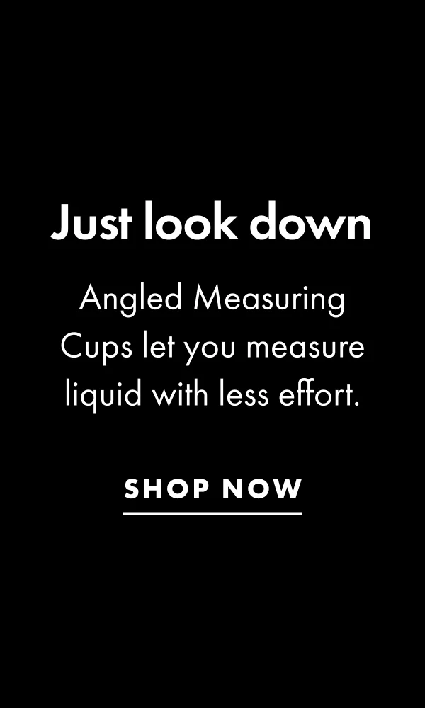 Just look down Angled Measuring Cups let you measure liquid with less effort. | SHOP NOW