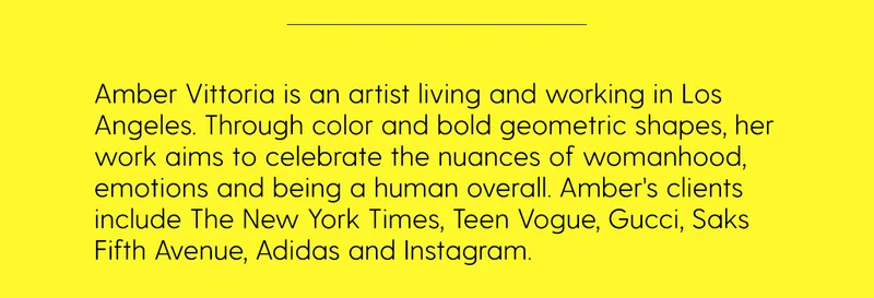 Amber Vittoria is an artist living and working in Los Angeles. Through color and bold geometric shapes, her work aims to celebrate the nuances of womanhood, emotions and being a human overall. Amber's clients include The New York Times, Teen Vogue, Gucci, Saks Fifth Avenue, Adidas and Instagram.