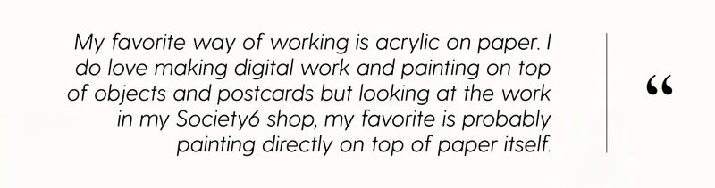 My favorite way of working is acrylic on paper. I do love making digital work and painting on top of objects and postcards but looking at the work in my Society6 shop, my favorite is probably painting directly on top of paper itself.
