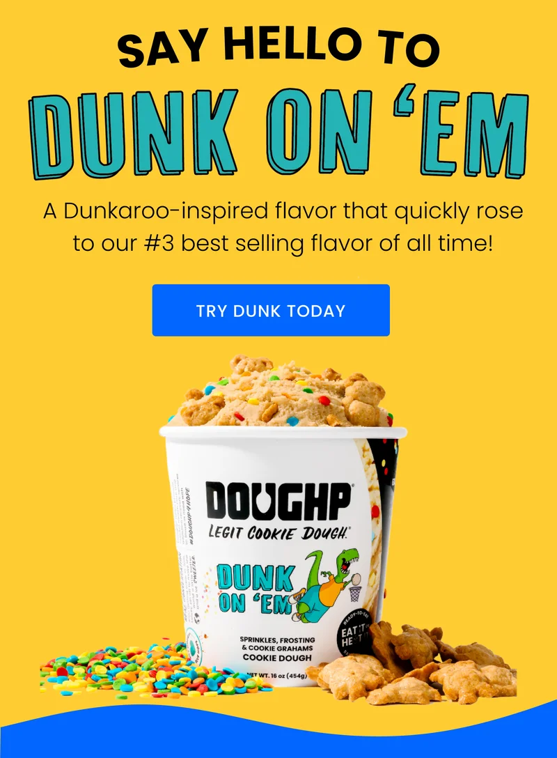 SAY HELLO TO DUNK ON 'EM A Dunkaroo-inspired flavor that quickly rose to our #3 best selling flavor of all time! TRY DUNK TODAY