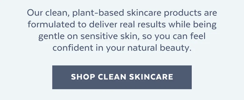 Our clean, plant-based skincare products are formulated to deliver real results while being gentle on sensitive skin, so you can feel confident in your natural beauty. [SHOP CLEAN SKINCARE]
