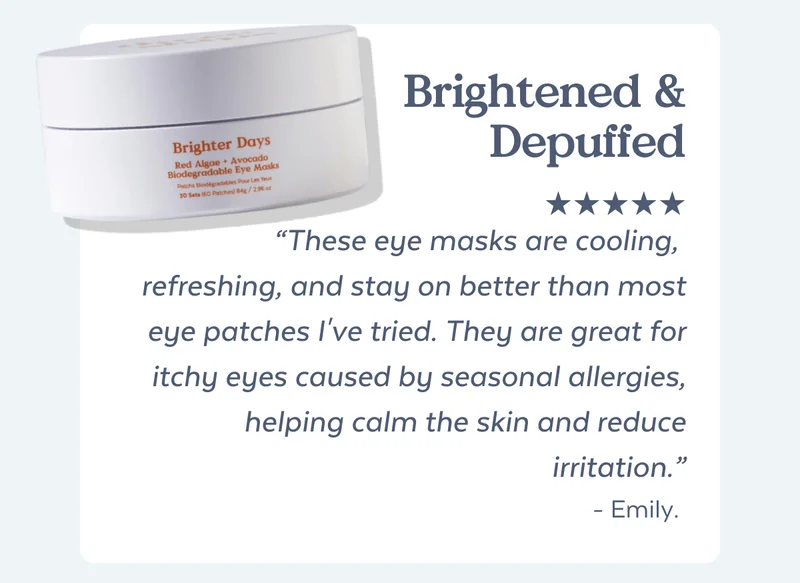 Brightened & Depuffed “These eye masks are cooling,  refreshing, and stay on better than most eye patches I've tried. They are great for itchy eyes caused by seasonal allergies, helping calm the skin and reduce irritation.” - Emily.