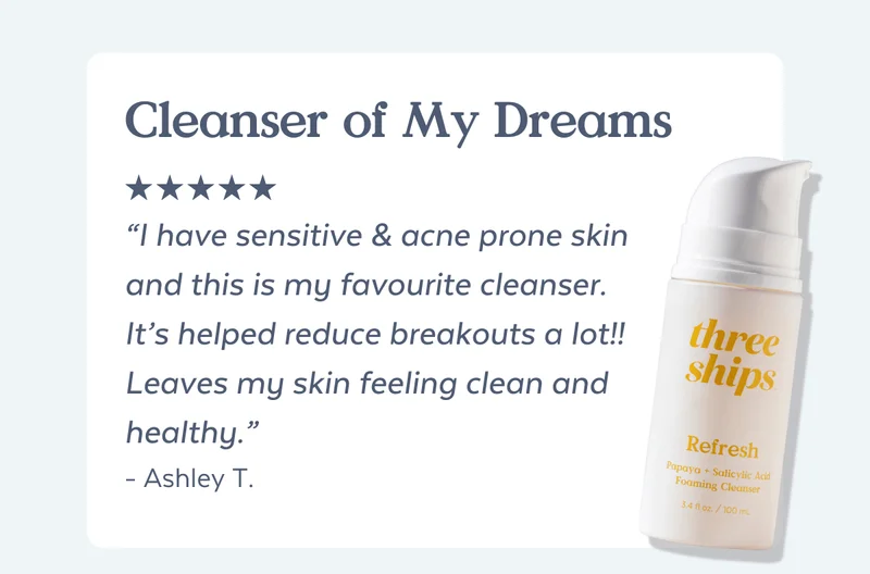 Cleanser of My Dreams “I have sensitive & acne prone skin and this is my favourite cleanser. It’s helped reduce breakouts a lot!! Leaves my skin feeling clean and healthy.” - Ashley T.