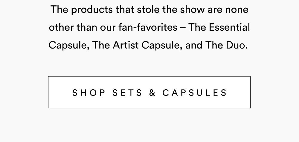 The products that stole the show are none other than our fan-favorites – The Essential Capsule, The Artist Capsule, and The Duo.  [ Shop Sets & Capsules ]