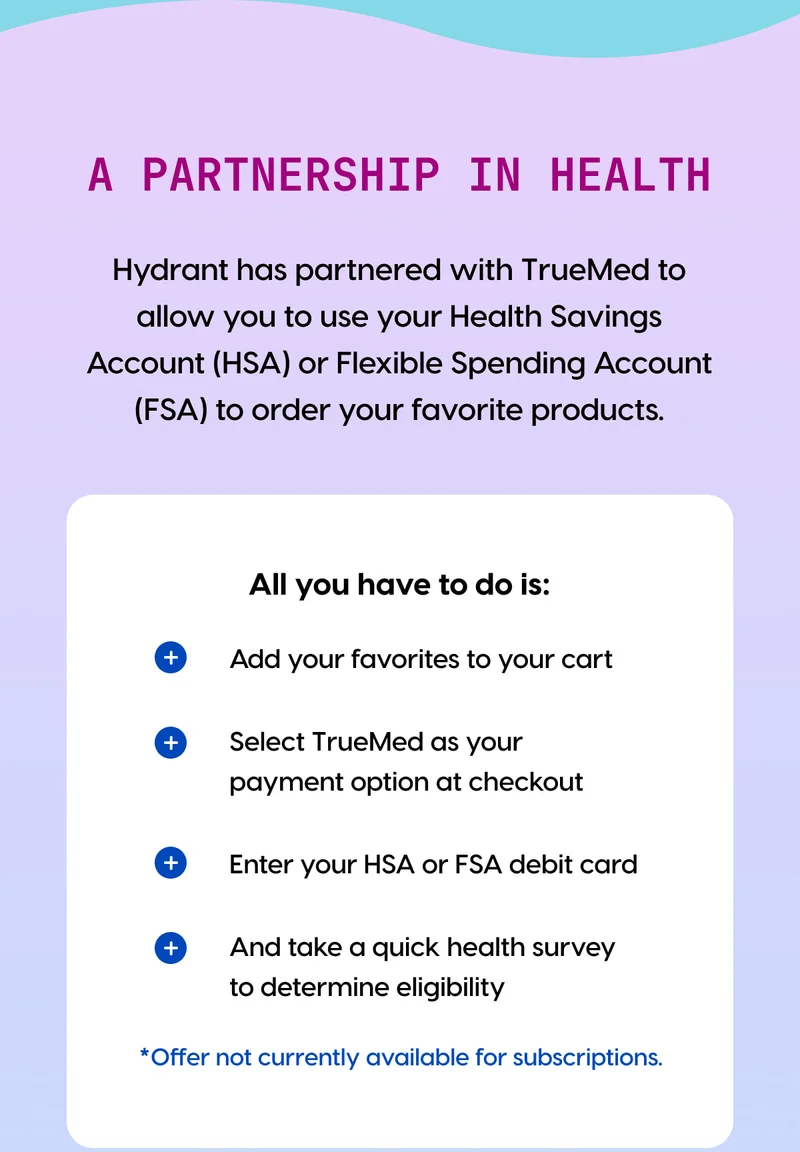 A partnership in health | All you have to do is: + Add your favorites to your cart + Select TrueMed as your payment option at checkout + Enter your HSA or FSA debit card + And take a quick health survey to determine eligibility