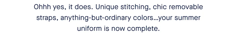 Ohhh yes, it does. Unique stitching, chic removable straps, anything-but-ordinary colors…your summer uniform is now complete.