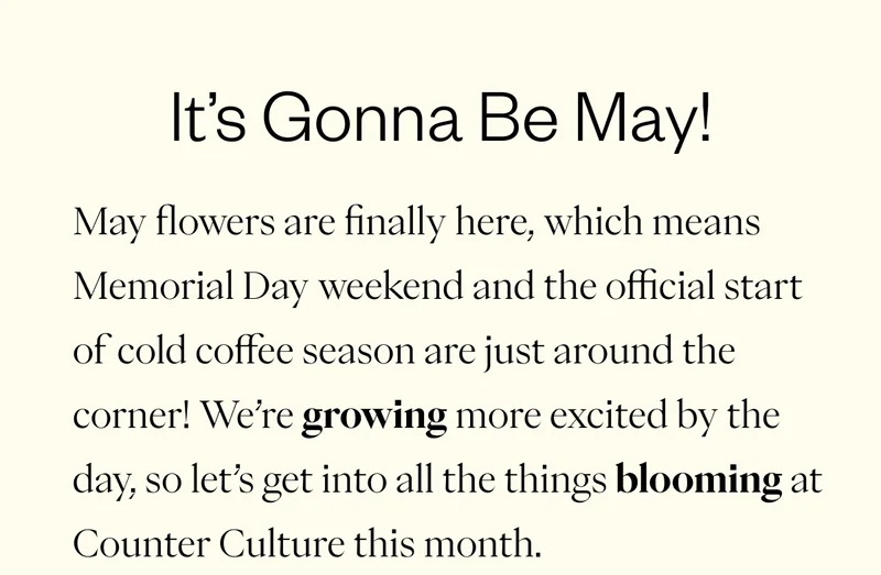Subheader: It’s Gonna Be May!  May flowers are finally here, which means Memorial Day weekend and the official start of cold coffee season are just around the corner! We’re growing more excited by the day, so let’s get into all the things blooming at Counter Culture this month.