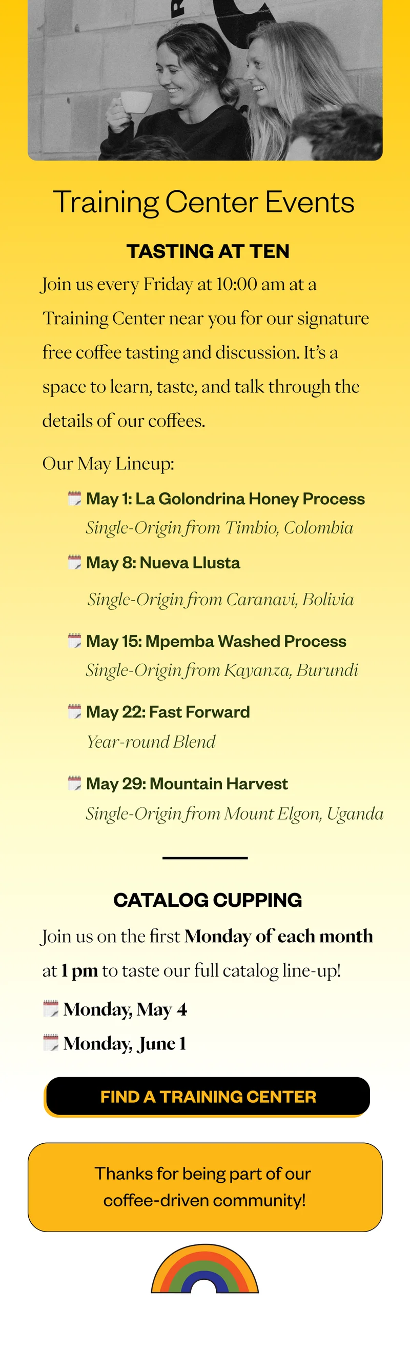 Tasting at Ten Join us Friday’s at 10am for a Tasting at Ten at a Training Center near you. Here’s the lineup for May: Tasting at Ten Join us on Fridays for a Tasting at Ten at a Training Center near you! Here’s our May lineup: May 1: La Golondrina Honey Process | Timbio, Colombia May 8: Nueva Llusta | Caranavi, Bolivia  May 15: Mpemba - washed process |  Kayanza, Burundi|  May 22: Fast Forward | Year-Round Blend May 29: Mountain Harvest| Elgon, Uganda, our next Brewlette coffee!  Catalog Cupping! Come taste our whole lineup on the first Mondays of the month at 1pm at a Training Center near you: Monday, May 4 Monday, June 1 Thanks for being a part of our Coffee-Driven community!