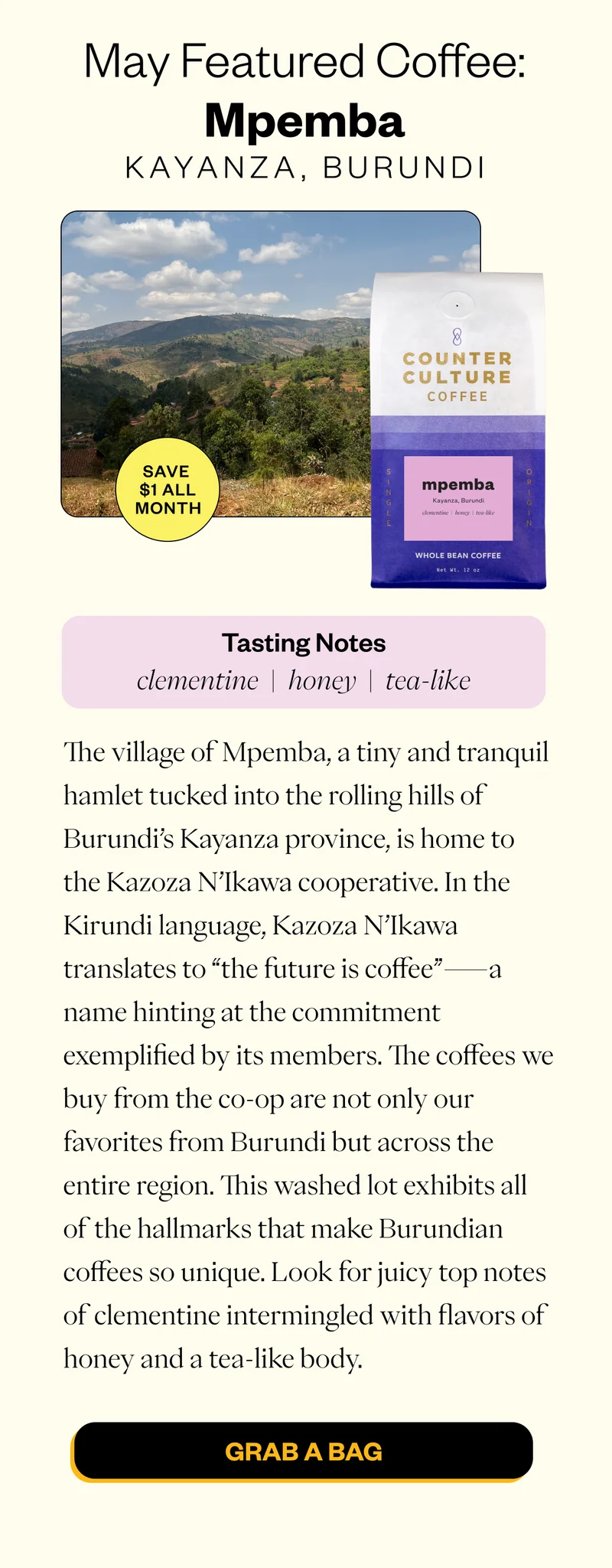 May Featured coffee: Mpemba Kayanza, Burundi Save $1 all month Tasting NOtes clementine honey tea-like The village of Mpemba, a tiny and tranquil hamlet tucked into the rolling hills of Burundi’s Kayanza province, is home to the Kazoza N’Ikawa cooperative. In the Kirundi language, Kazoza N’Ikawa translates to “the future is coffee”—a name hinting at the commitment exemplified by its members. The coffees we buy from the co-op are not only our favorites from Burundi but across the entire region. This washed lot exhibits all of the hallmarks that make Burundian coffees so unique. Look for juicy top notes of clementine intermingled with flavors of honey and a tea-like body.   Shop Mpemba