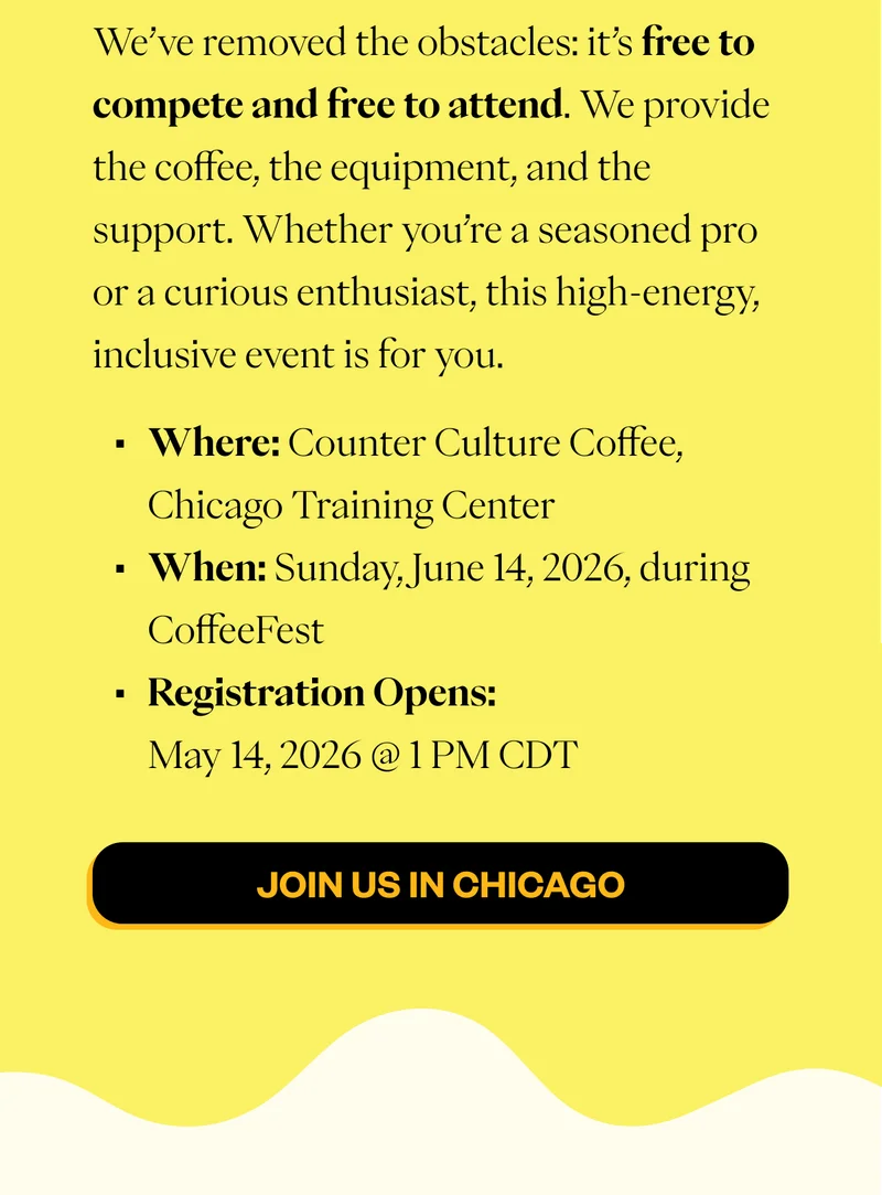 We’ve removed the obstacles: it’s free to compete and free to attend. We provide the coffee, the equipment, and the support. Whether you’re a seasoned pro or a curious enthusiast, this high-energy, inclusive event is for you. Where: Counter Culture Coffee, Chicago Training Center  When: Sunday, June 14, 2026, during CoffeeFest Registration Opens: May 14, 2026 @ 1 PM ET CTA: JOIN US IN CHICAGO