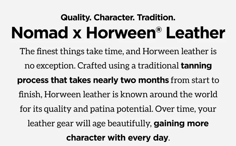 Quality. Character. Tradition. Nomad x Horween Leather. The finest things take time, and Horween leather is no exception. Crafted using a traditional tanning process that takes nearly two months from start to finish, Horween leather is known around the world for its quality and patina potential. Over time, your leather gear will age beautifully, gaining more character with every day. Shop now.
