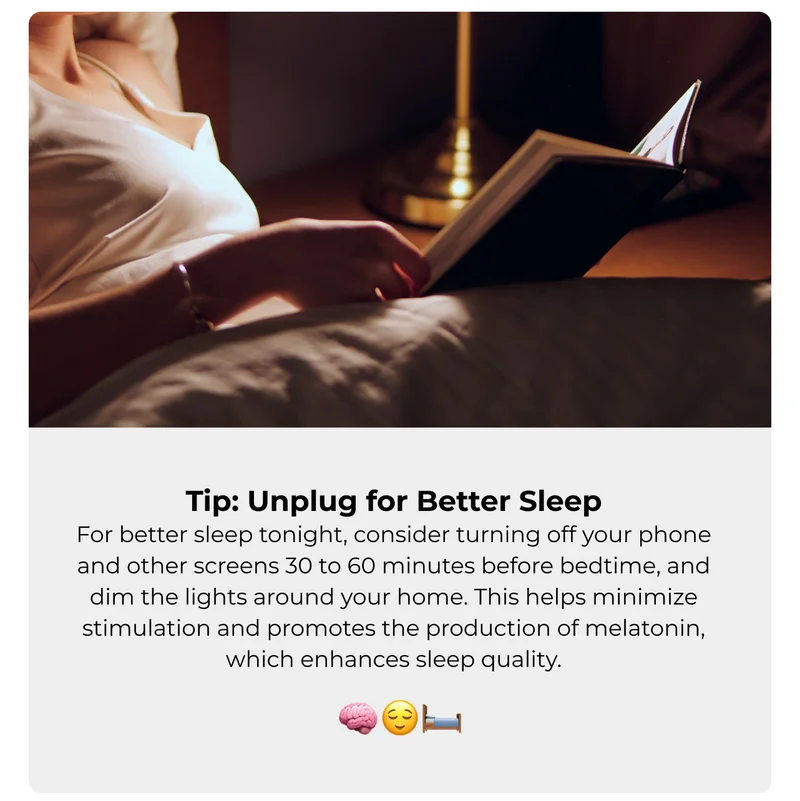 Tip: Unplug for Better Sleep For better sleep tonight, consider turning off your phone and other screens 30 to 60 minutes before bedtime, and dim the lights around your home. This helps minimize stimulation and promotes the production of melatonin, which enhances sleep quality.