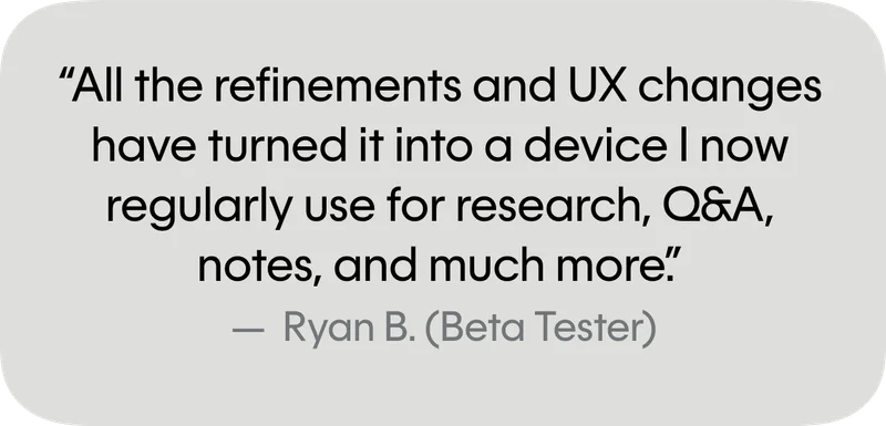 All the refinements and UX changes have turned it into a device I now regularly use for research, Q&A, notes, and much more.