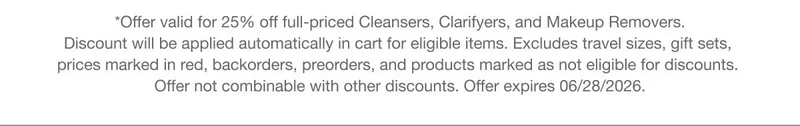 *Offer valid for 25% off full-priced Cleansers,  Clarifyers, and Makeup Removers. Discount will be applied automatically in cart for eligible items. Excludes travel sizes, gift sets, prices marked in red, backorders, preorders, and products marked as not eligible for discounts. Offer not combinable with other discounts. Offer expires 06/28/2026.