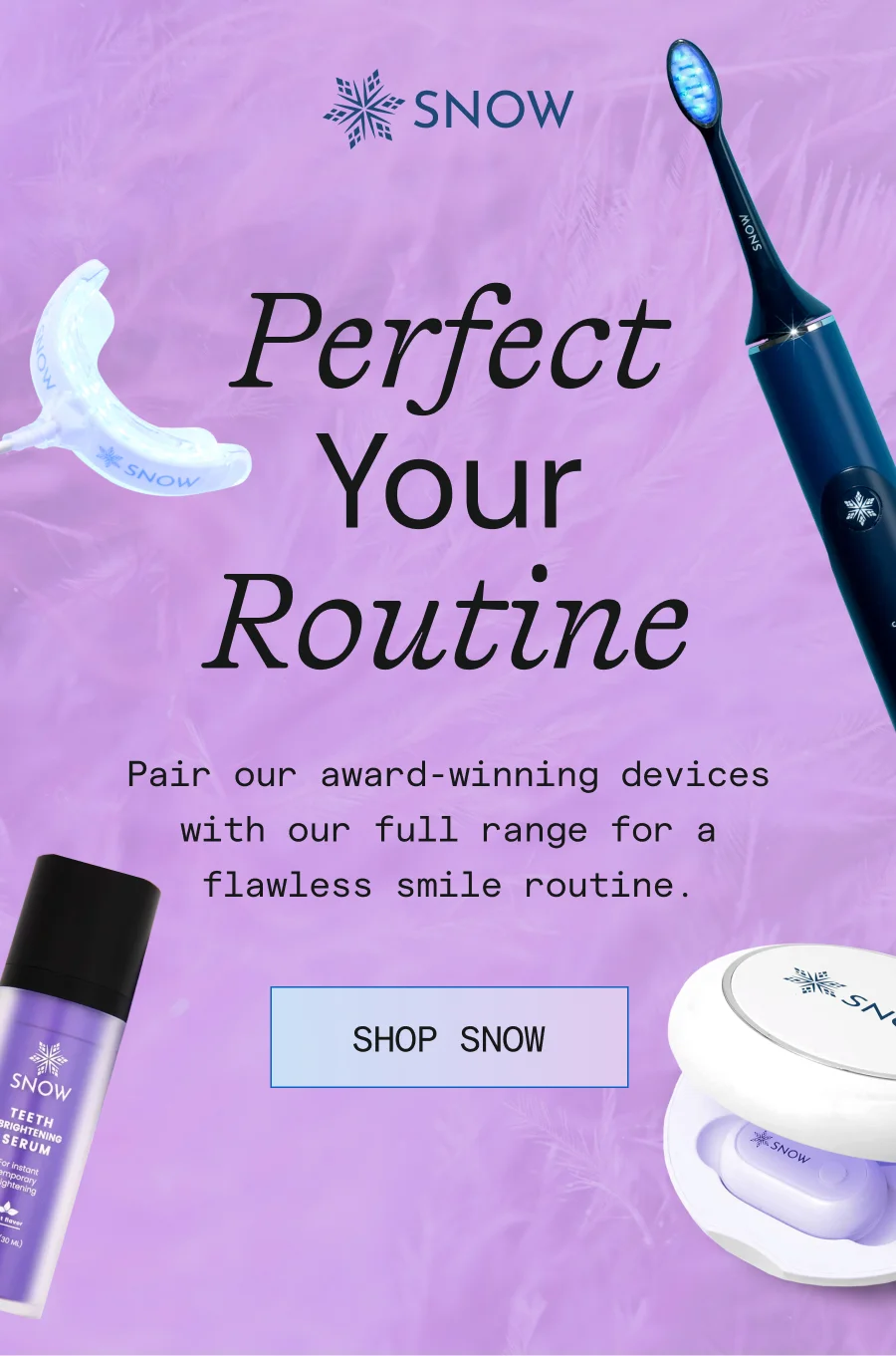 Perfect For Your Routine! Pair our award-winning devices with our full range for a flawless smile routine.