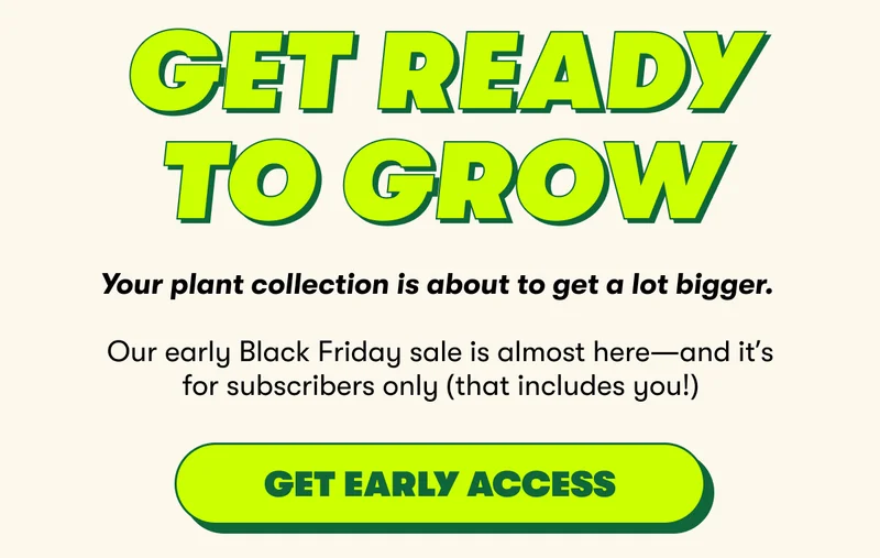 Get Ready To Grow Your plant collection is about to get a lot bigger.   Our early Black Friday sale is almost here—and it’s for subscribers only (that includes you!) [GET EARLY ACCESS]