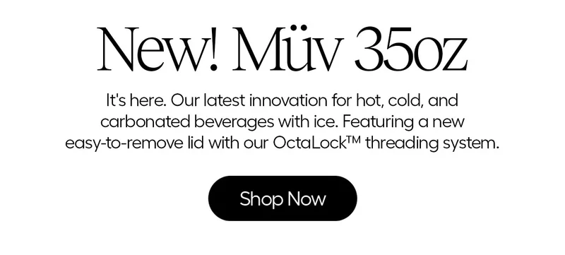 New! Müv 35oz- It's here. Our latest innovaton for hot, cold, and carbonated beverages with ice. Featuring a new easy-to-remove lid with our OctaLock™ threading system. - Shop Now