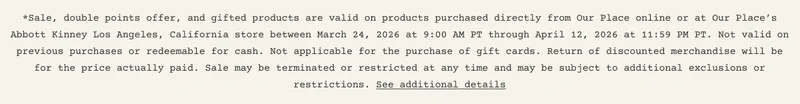 Sale, double points offer, and gifted products are valid on products purchased directly from Our Place online or at Our Place’s Abbott Kinney Los Angeles, California store between March 24, 2026 at 9:00 AM PT through April 12, 2026 at 11:59 PM PT. Not valid on previous purchases or redeemable for cash. Not applicable for the purchase of gift cards. Return of discounted merchandise will be for the price actually paid. Sale may be terminated or restricted at any time and may be subject to additional exclusions or restrictions. See additional details