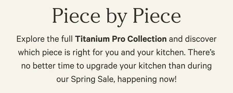 Piece by Piece | Explore the full Titanium Pro Collection and discover which piece is right for you and your kitchen. There’s no better time to upgrade your kitchen than during our Spring Sale, happening now!