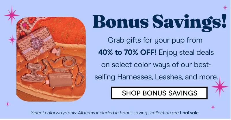 Bonus Savings! Grab gifts for your pup from  40% to 70% OFF! Enjoy steal deals on select color ways of our best-selling Harnesses, Leashes,  SHOP BONUS SAVINGS Select colorways only. All items included in bonus savings collection are final sale.