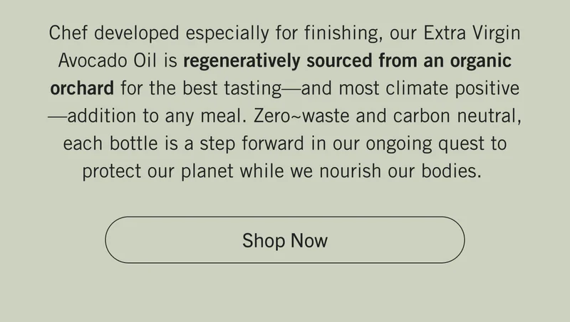 Chef developed especially for finishing, our Extra Virgin Avocado Oil is regeneratively sourced from an organic orchard for the best tasting—and most climate positive—addition to any meal. Zero~waste and carbon neutral, each bottle is a step forward in our ongoing quest to protect our planet while we nourish our bodies.  | SHOP NOW