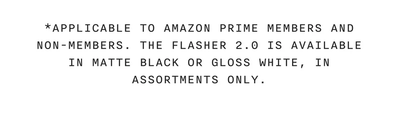 *Applicable to Amazon Prime members and non-members. The Flasher 2.0 is available in matte black or gloss white, in assortments only.