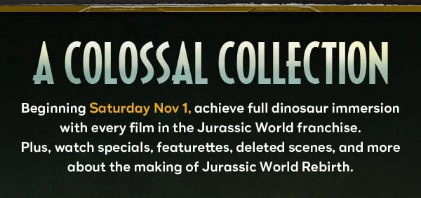 A Colossal Collection - Beginning Saturday Nov 1, achieve full dinosaur immersion with every film in the Jurassic World franchise.