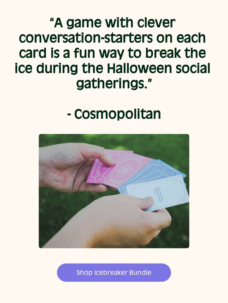“A game with clever conversation-starters on each card is a fun way to break the ice during the Halloween social gatherings.”- Cosmopolitan Enhance Your Hosting Experience  Shop Icebreaker Bundle