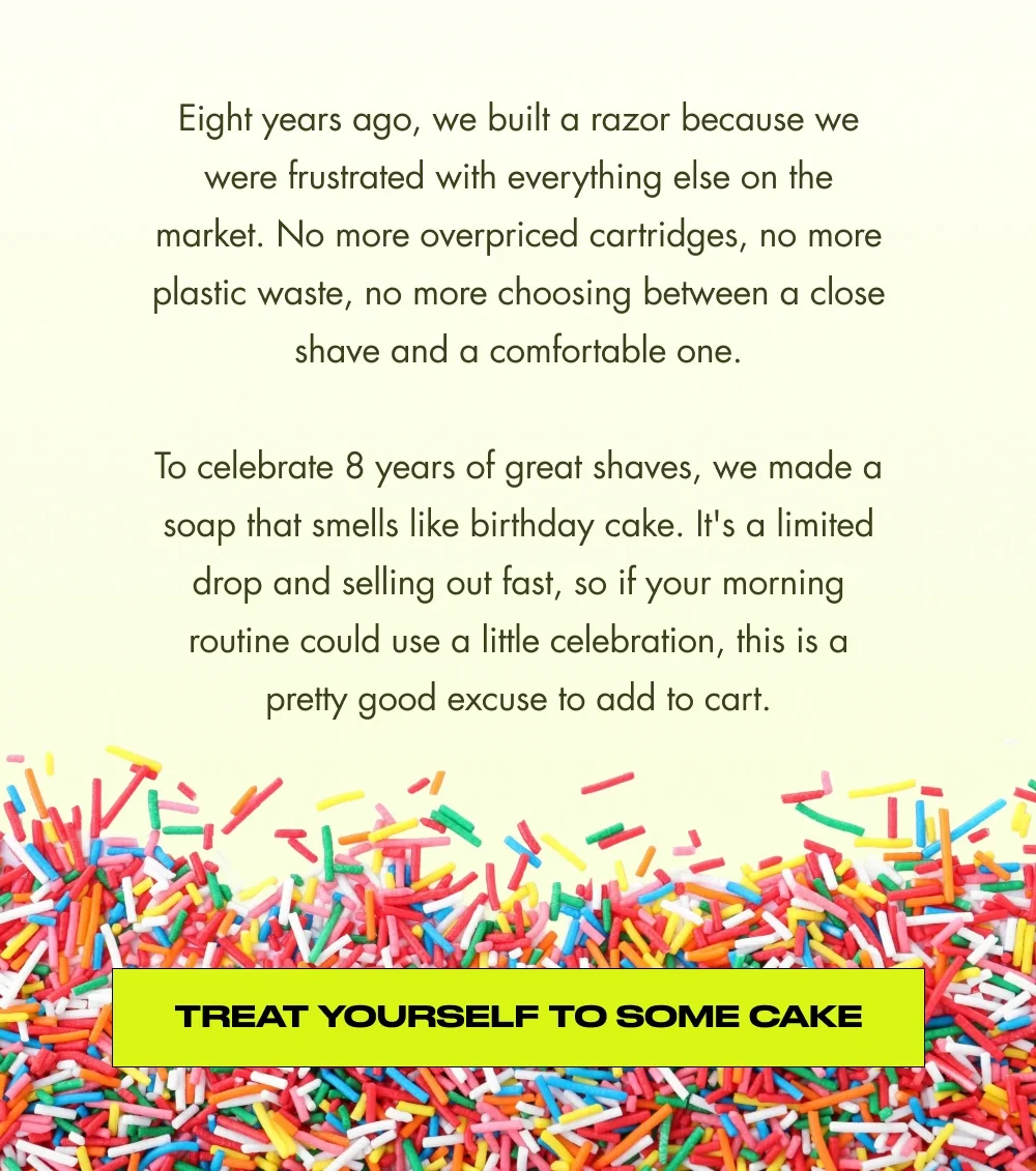 Eight years ago, we built a razor because we were frustrated with everything else on the market. No more overpriced cartridges, no more plastic waste, no more choosing between a close shave and a comfortable one.  To celebrate 8 years of great shaves, we made a soap that smells like birthday cake. It's a limited drop and selling out fast, so if your morning routine could use a little celebration, this is a pretty good excuse to add to cart. Treat Yourself to Some Cake