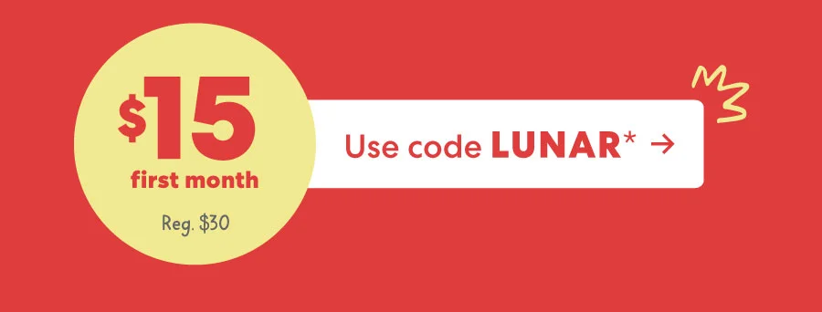 Limited-time offer: Start your first month for $15. Use code LUNAR*. Regular price: $30. Limited-time offer: Start your first month for $15. Use code LUNAR*. Regular price: $30.