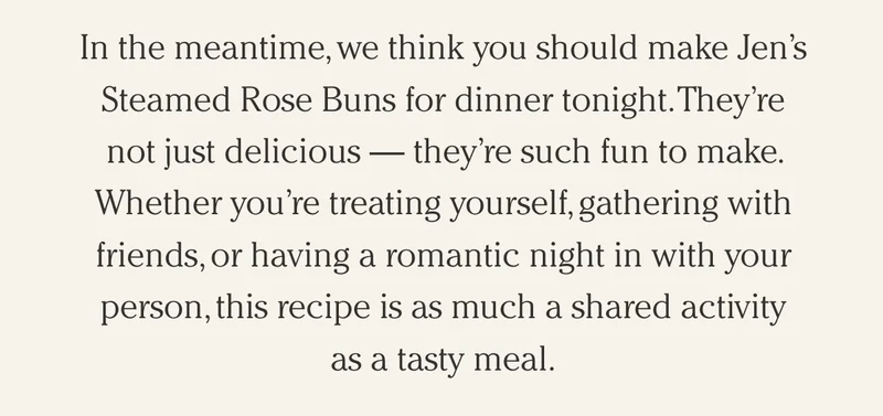 In the meantime, we think you should make Jen’s Steamed Rose Buns for dinner tonight. They’re not just delicious — they’re such fun to make. Whether you’re treating yourself, gathering with friends, or having a romantic night in with your person, this recipe is as much a shared activity  as a tasty meal.