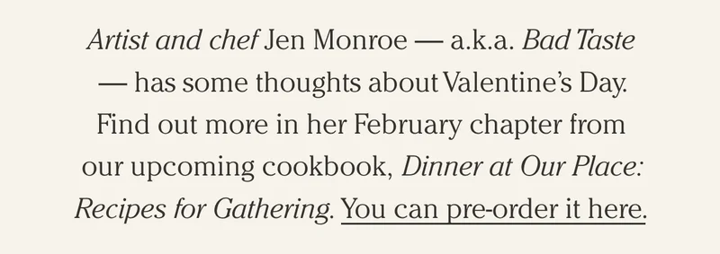 Artist and chef Jen Monroe — a.k.a. Bad Taste — has some thoughts about Valentine’s Day. Find out more in her February chapter from our upcoming cookbook, Dinner at Our Place: Recipes for Gathering. You can pre-order it here.